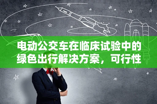 电动公交车在临床试验中的绿色出行解决方案，可行性与挑战何在？
