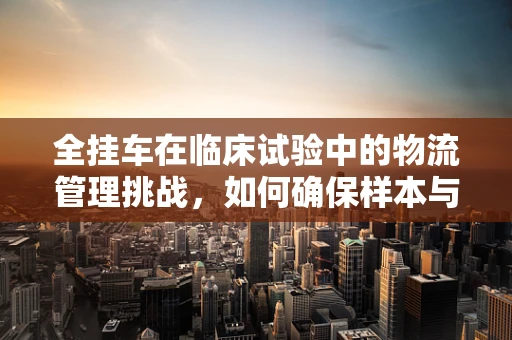 全挂车在临床试验中的物流管理挑战，如何确保样本与药物的及时配送？