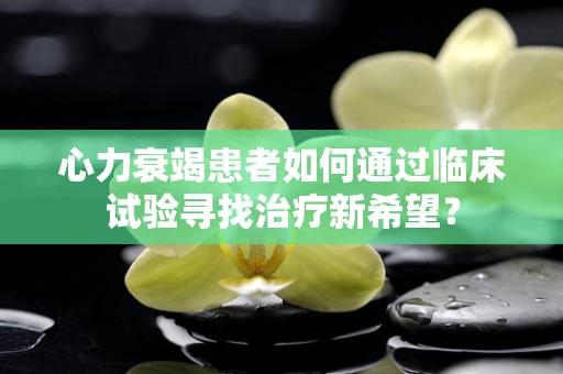 心力衰竭患者如何通过临床试验寻找治疗新希望？