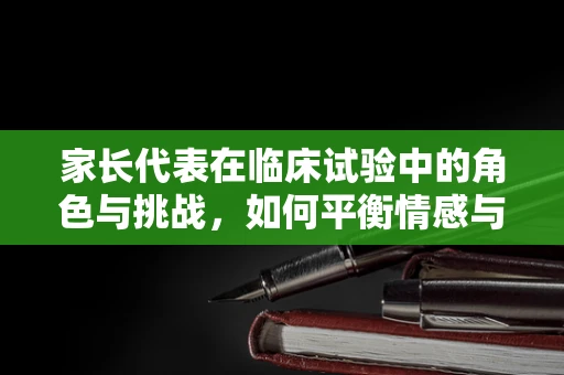 家长代表在临床试验中的角色与挑战，如何平衡情感与科学？