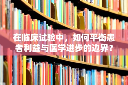在临床试验中，如何平衡患者利益与医学进步的边界？