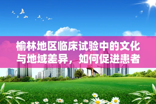 榆林地区临床试验中的文化与地域差异，如何促进患者参与？