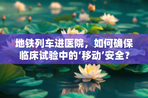 地铁列车进医院，如何确保临床试验中的‘移动’安全？