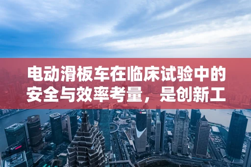 电动滑板车在临床试验中的安全与效率考量，是创新工具还是潜在风险？