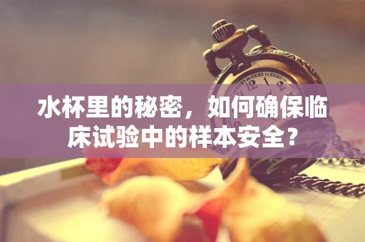 水杯里的秘密，如何确保临床试验中的样本安全？