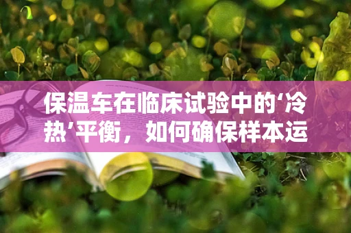 保温车在临床试验中的‘冷热’平衡，如何确保样本运输的稳定性？