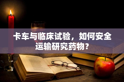 卡车与临床试验，如何安全运输研究药物？
