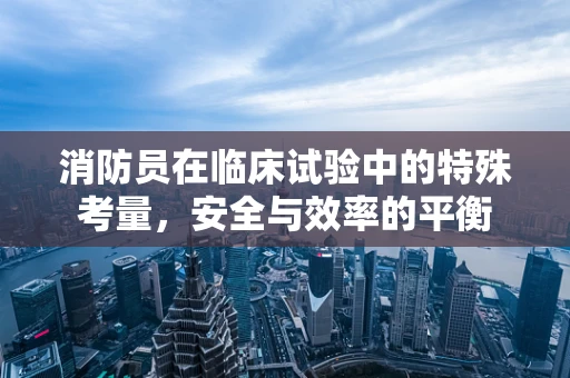 消防员在临床试验中的特殊考量，安全与效率的平衡