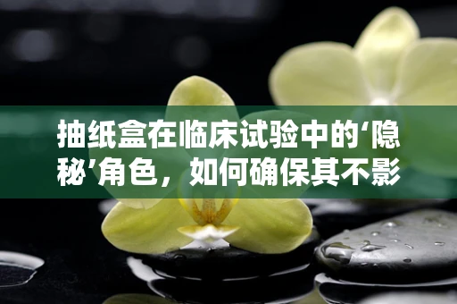 抽纸盒在临床试验中的‘隐秘’角色，如何确保其不影响研究结果？