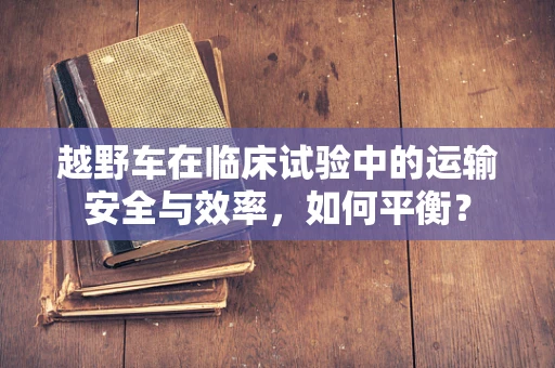 越野车在临床试验中的运输安全与效率，如何平衡？