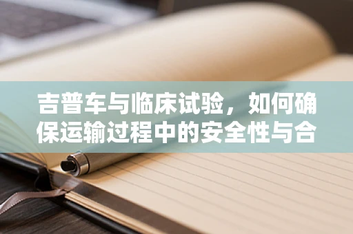 吉普车与临床试验，如何确保运输过程中的安全性与合规性？