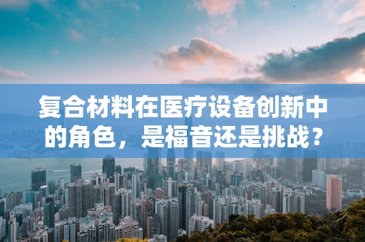 复合材料在医疗设备创新中的角色，是福音还是挑战？