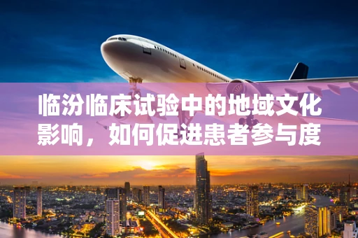 临汾临床试验中的地域文化影响，如何促进患者参与度？