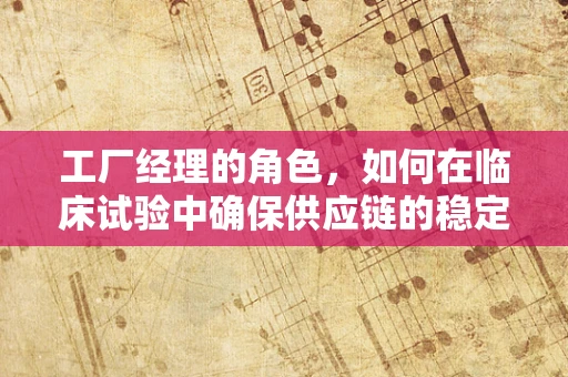 工厂经理的角色，如何在临床试验中确保供应链的稳定与高效？