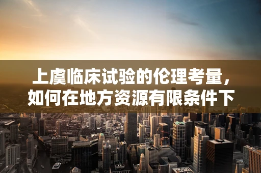 上虞临床试验的伦理考量，如何在地方资源有限条件下保障受试者权益？
