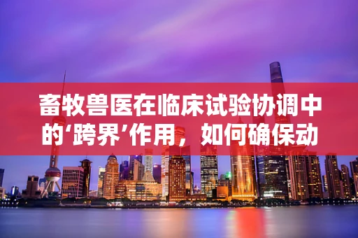 畜牧兽医在临床试验协调中的‘跨界’作用，如何确保动物实验的伦理与安全？