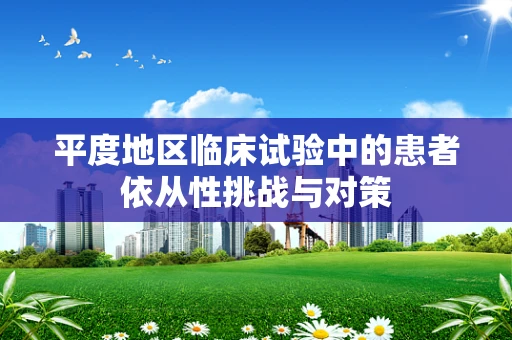 平度地区临床试验中的患者依从性挑战与对策