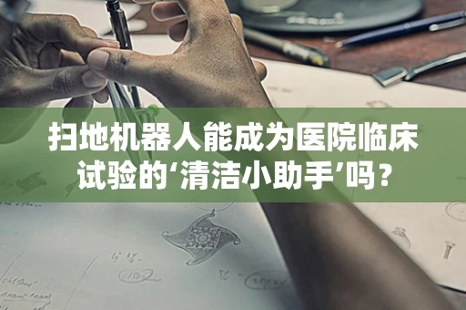 扫地机器人能成为医院临床试验的‘清洁小助手’吗？