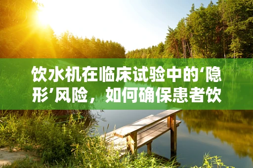 饮水机在临床试验中的‘隐形’风险，如何确保患者饮水安全？
