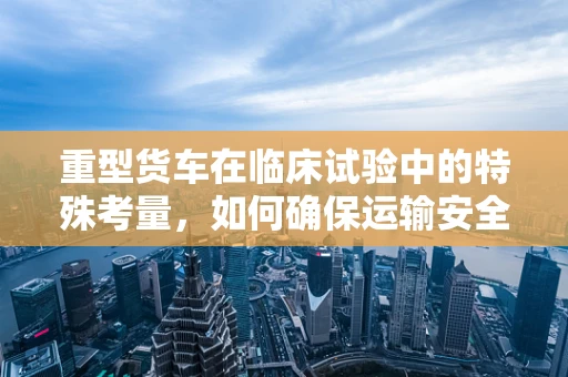 重型货车在临床试验中的特殊考量，如何确保运输安全与样本完整？