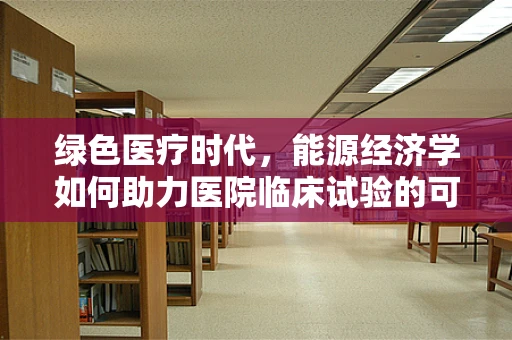 绿色医疗时代，能源经济学如何助力医院临床试验的可持续发展？