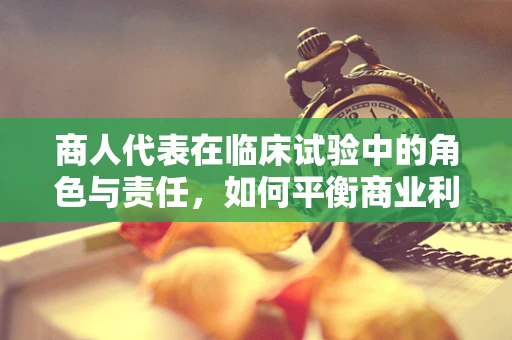 商人代表在临床试验中的角色与责任，如何平衡商业利益与伦理考量？