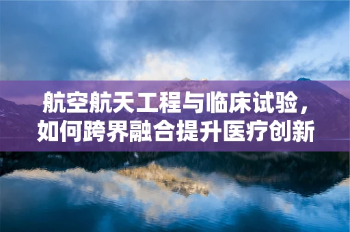 航空航天工程与临床试验，如何跨界融合提升医疗创新？