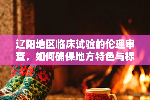 辽阳地区临床试验的伦理审查，如何确保地方特色与标准并重？