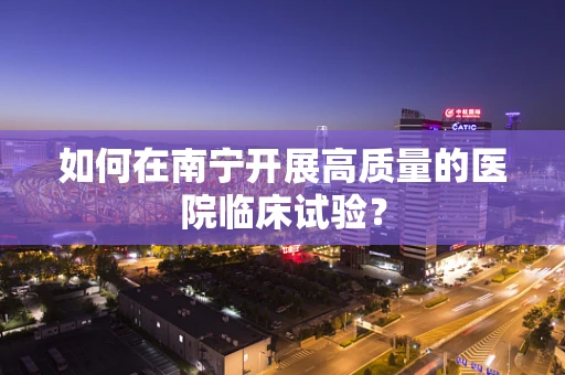 如何在南宁开展高质量的医院临床试验？