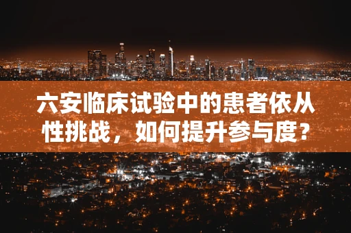 六安临床试验中的患者依从性挑战，如何提升参与度？