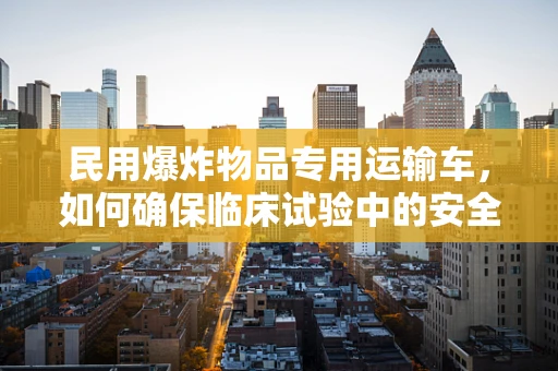 民用爆炸物品专用运输车，如何确保临床试验中的安全运输？