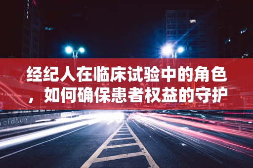 经纪人在临床试验中的角色，如何确保患者权益的守护者？