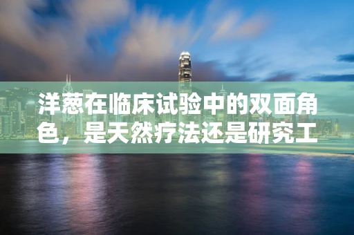洋葱在临床试验中的双面角色，是天然疗法还是研究工具？