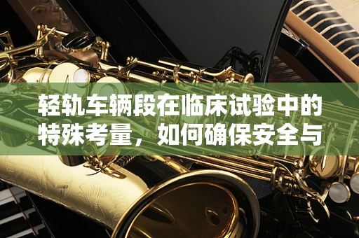 轻轨车辆段在临床试验中的特殊考量，如何确保安全与高效？
