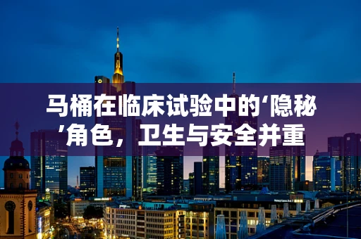 马桶在临床试验中的‘隐秘’角色，卫生与安全并重
