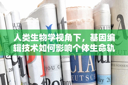 人类生物学视角下，基因编辑技术如何影响个体生命轨迹？