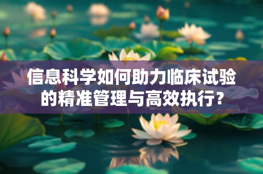 信息科学如何助力临床试验的精准管理与高效执行？
