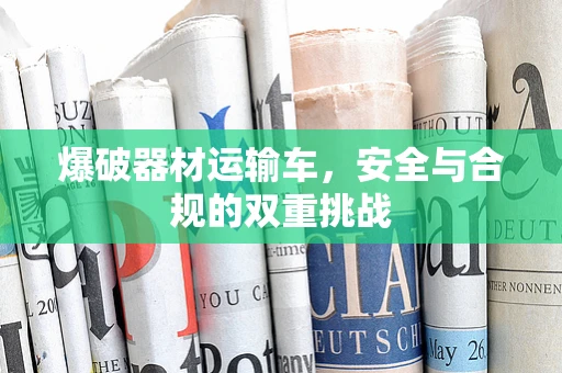 爆破器材运输车，安全与合规的双重挑战
