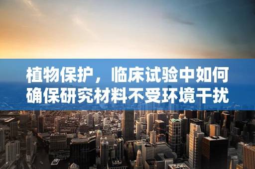 植物保护，临床试验中如何确保研究材料不受环境干扰？