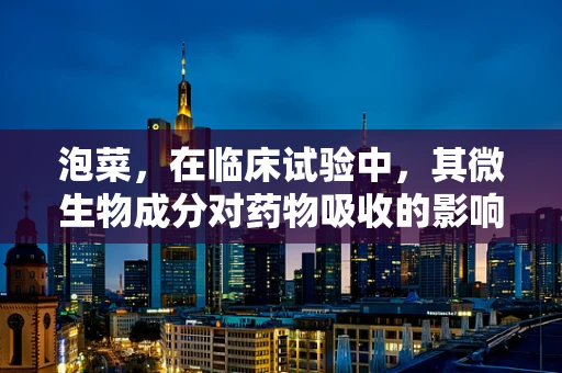泡菜，在临床试验中，其微生物成分对药物吸收的影响有多大？