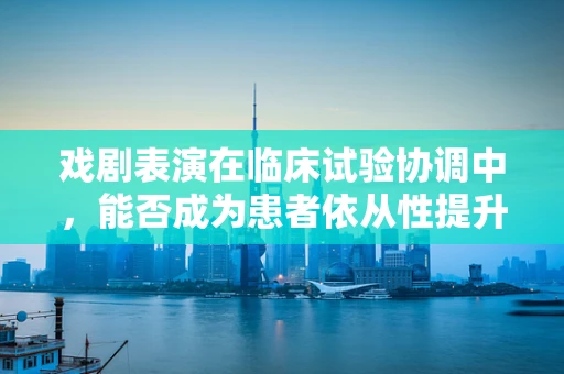 戏剧表演在临床试验协调中，能否成为患者依从性提升的新‘戏码’？