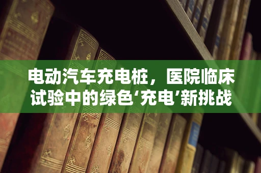 电动汽车充电桩，医院临床试验中的绿色‘充电’新挑战？