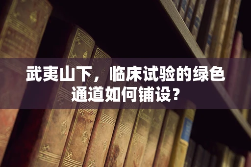 武夷山下，临床试验的绿色通道如何铺设？