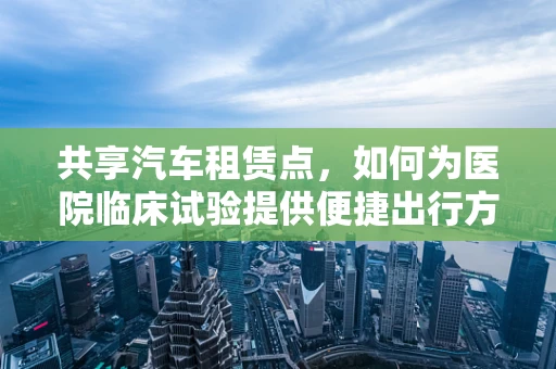 共享汽车租赁点，如何为医院临床试验提供便捷出行方案？