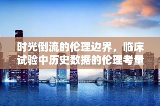 时光倒流的伦理边界，临床试验中历史数据的伦理考量