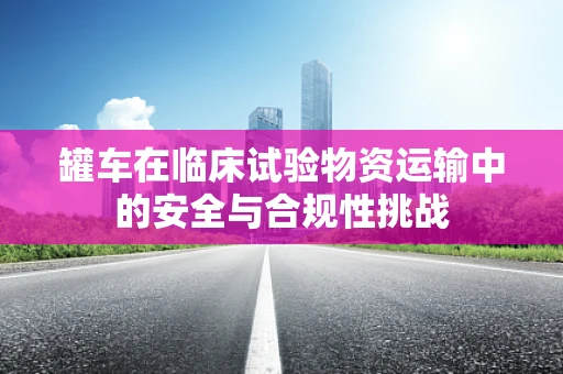 罐车在临床试验物资运输中的安全与合规性挑战