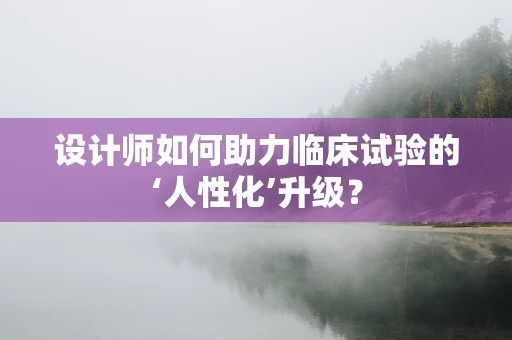 设计师如何助力临床试验的‘人性化’升级？
