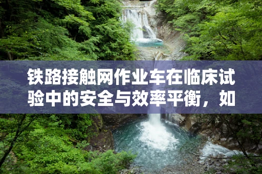 铁路接触网作业车在临床试验中的安全与效率平衡，如何确保万无一失？