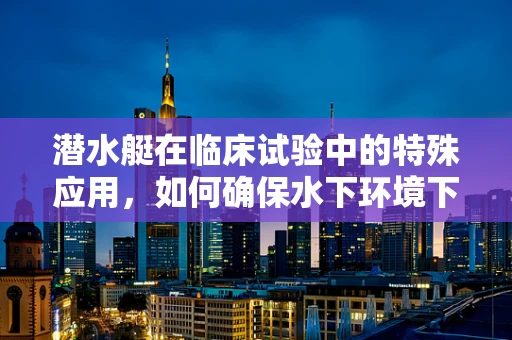 潜水艇在临床试验中的特殊应用，如何确保水下环境下的安全与数据准确性？