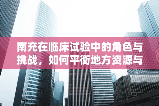 南充在临床试验中的角色与挑战，如何平衡地方资源与临床试验需求？
